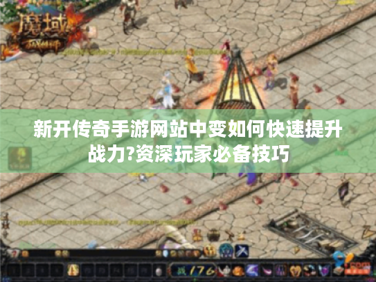 新开传奇手游网站中变如何快速提升战力?资深玩家必备技巧