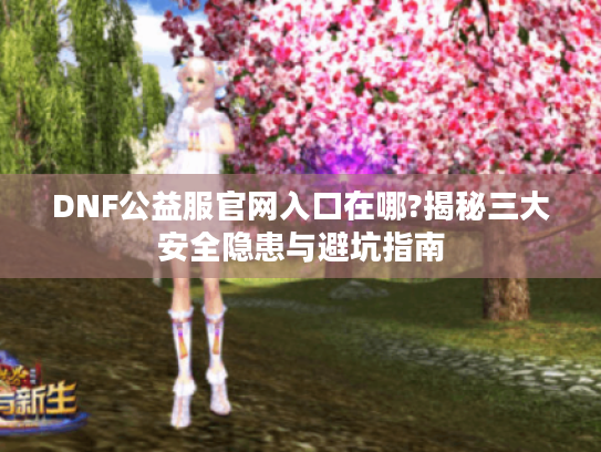 DNF公益服官网入口在哪?揭秘三大安全隐患与避坑指南