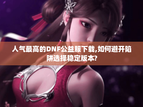 人气最高的DNF公益服下载,如何避开陷阱选择稳定版本?