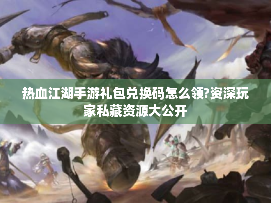 热血江湖手游礼包兑换码怎么领?资深玩家私藏资源大公开