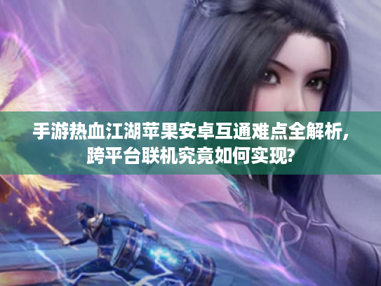 手游热血江湖苹果安卓互通难点全解析,跨平台联机究竟如何实现? 手游热血江湖苹果安卓互通难点全解析,跨平台联机究竟如何实现?