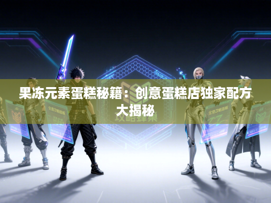 果冻元素蛋糕秘籍：创意蛋糕店独家配方大揭秘