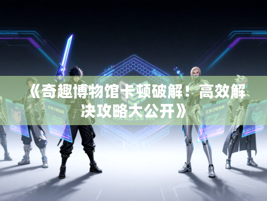 《奇趣博物馆卡顿破解！高效解决攻略大公开》