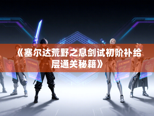 《塞尔达荒野之息剑试初阶补给层通关秘籍》