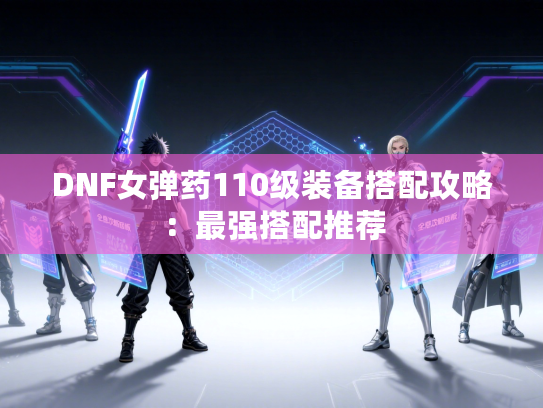 DNF女弹药110级装备搭配攻略：最强搭配推荐