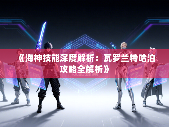 《海神技能深度解析:瓦罗兰特哈泊攻略全解析》 《海神技能深度解析:瓦罗兰特哈泊攻略全解析》