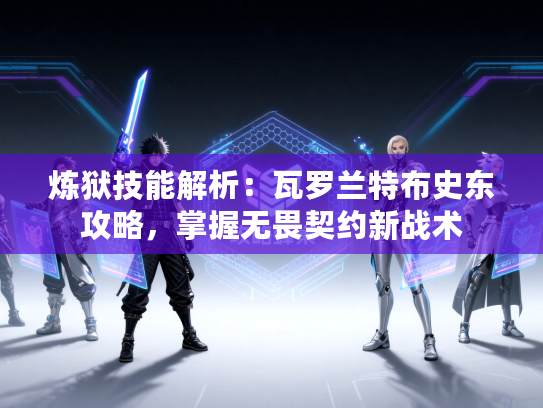 炼狱技能解析：瓦罗兰特布史东攻略，掌握无畏契约新战术