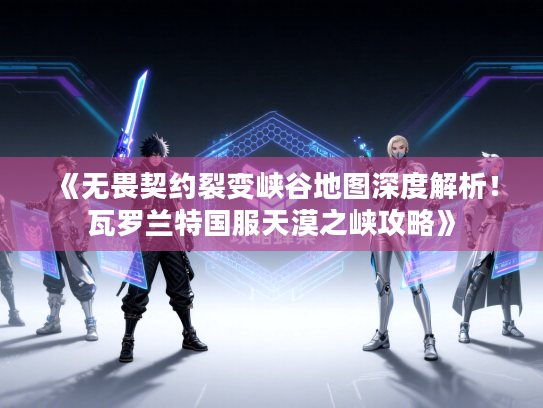 《无畏契约裂变峡谷地图深度解析！瓦罗兰特国服天漠之峡攻略》