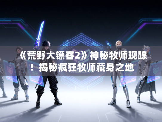 《荒野大镖客2》神秘牧师现踪！揭秘疯狂牧师藏身之地