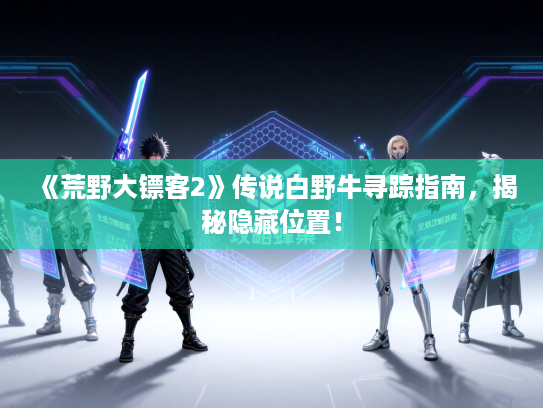 《荒野大镖客2》传说白野牛寻踪指南，揭秘隐藏位置！