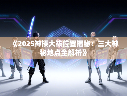 《2025神樱大祓位置揭秘：三大神秘地点全解析》