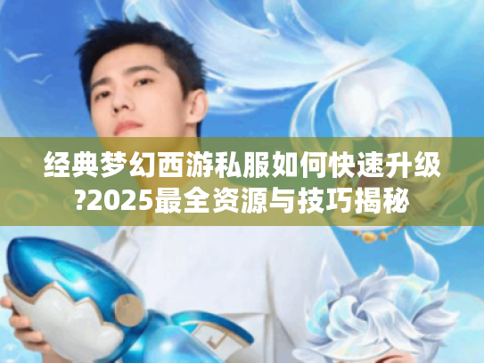 经典梦幻西游私服如何快速升级?2025最全资源与技巧揭秘