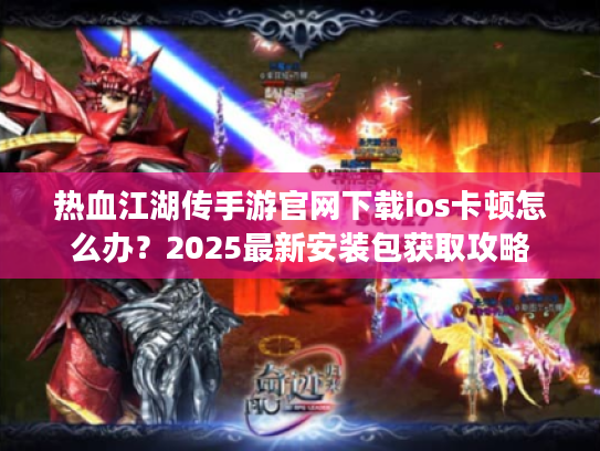热血江湖传手游官网下载ios卡顿怎么办？2025最新安装包获取攻略