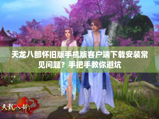 天龙八部怀旧版手机版客户端下载安装常见问题？手把手教你避坑