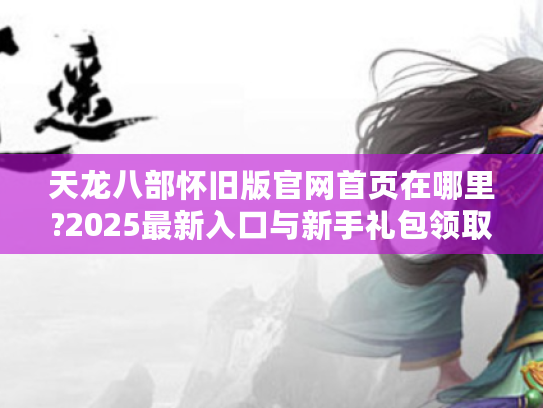 天龙八部怀旧版官网首页在哪里?2025最新入口与新手礼包领取攻略