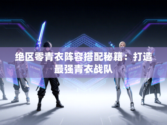 绝区零青衣阵容搭配秘籍：打造最强青衣战队