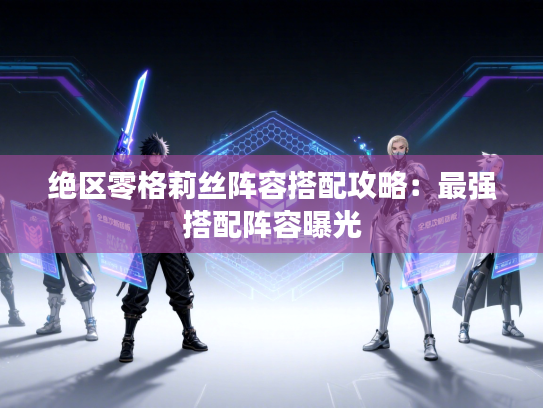 绝区零格莉丝阵容搭配攻略：最强搭配阵容曝光