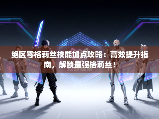 绝区零格莉丝技能加点攻略：高效提升指南，解锁最强格莉丝！