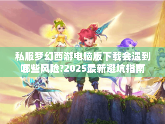 私服梦幻西游电脑版下载会遇到哪些风险?2025最新避坑指南