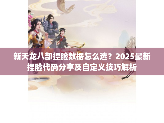 新天龙八部捏脸数据怎么选？2025最新捏脸代码分享及自定义技巧解析
