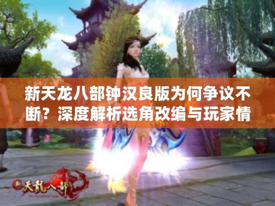 新天龙八部钟汉良版为何争议不断？深度解析选角改编与玩家情怀碰撞