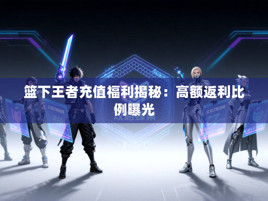 篮下王者充值福利揭秘：高额返利比例曝光