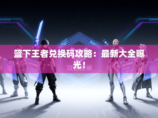 篮下王者兑换码攻略：最新大全曝光！