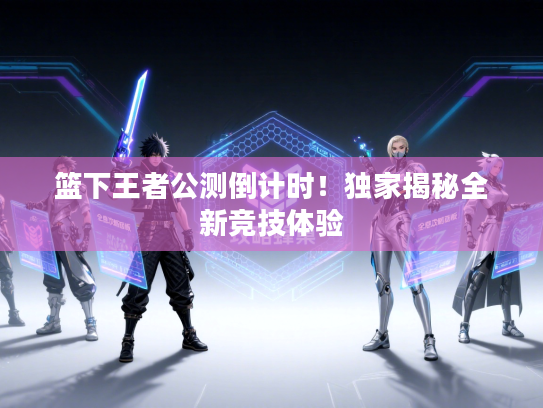 篮下王者公测倒计时！独家揭秘全新竞技体验