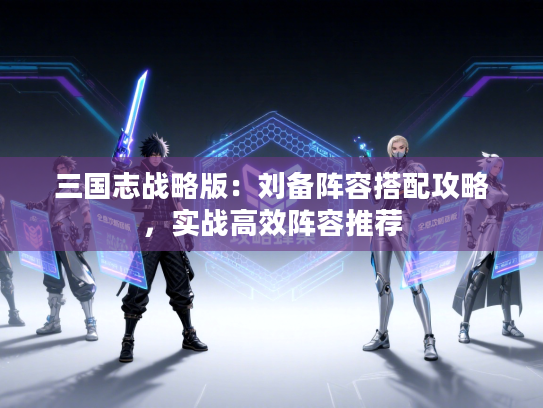 三国志战略版：刘备阵容搭配攻略，实战高效阵容推荐