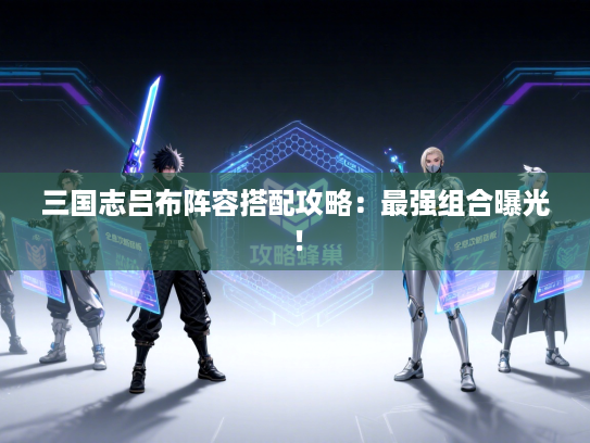 三国志吕布阵容搭配攻略：最强组合曝光！