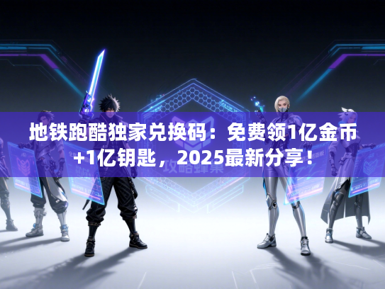 地铁跑酷独家兑换码：免费领1亿金币+1亿钥匙，2025最新分享！