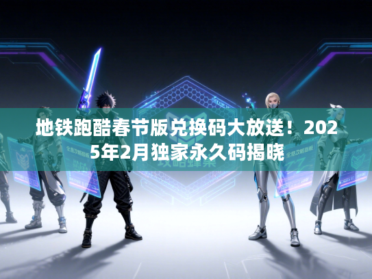 地铁跑酷春节版兑换码大放送！2025年2月独家永久码揭晓