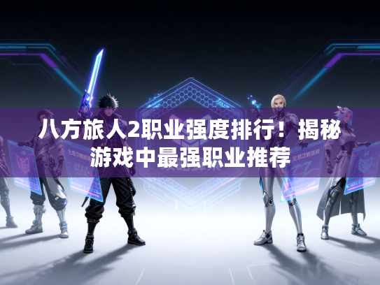 八方旅人2职业强度排行！揭秘游戏中最强职业推荐