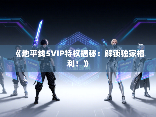 《地平线5VIP特权揭秘：解锁独家福利！》