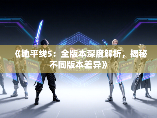 《地平线5：全版本深度解析，揭秘不同版本差异》