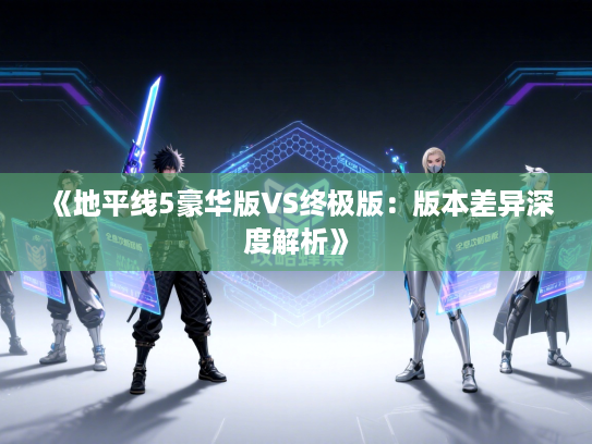 《地平线5豪华版VS终极版：版本差异深度解析》
