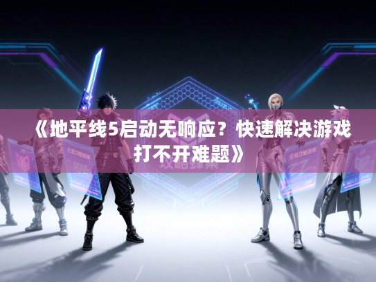 《地平线5启动无响应？快速解决游戏打不开难题》