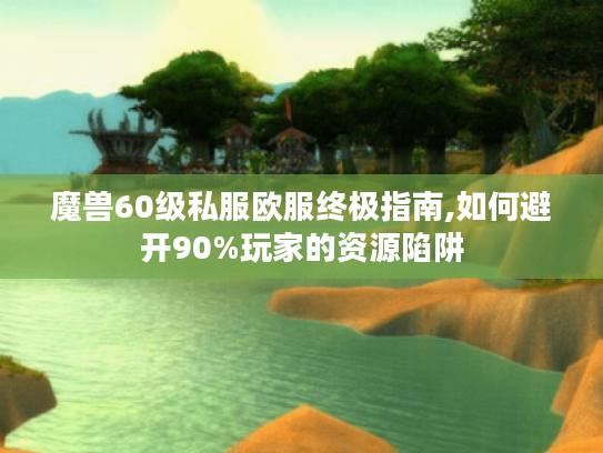 魔兽60级私服欧服终极指南,如何避开90%玩家的资源陷阱