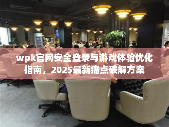 wpk官网安全登录与游戏体验优化指南,2025最新痛点破解方案 wpk官网安全登录与游戏体验优化指南,2025最新痛点破解方案