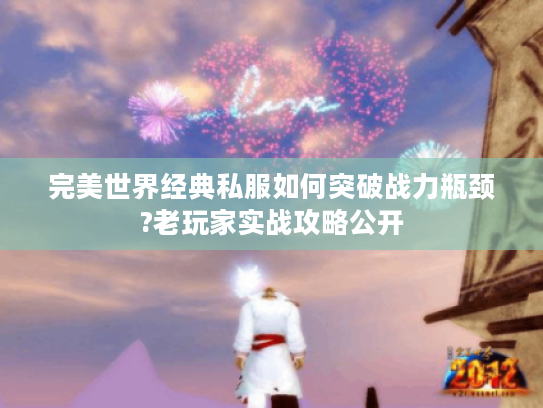 完美世界经典私服如何突破战力瓶颈?老玩家实战攻略公开