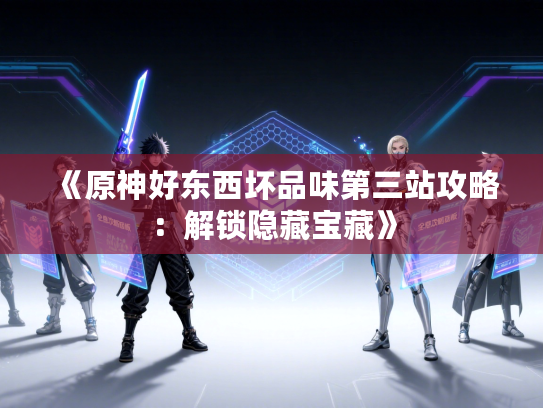 《原神好东西坏品味第三站攻略：解锁隐藏宝藏》