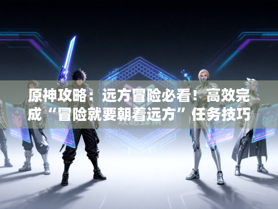 原神攻略：远方冒险必看！高效完成“冒险就要朝着远方”任务技巧揭秘