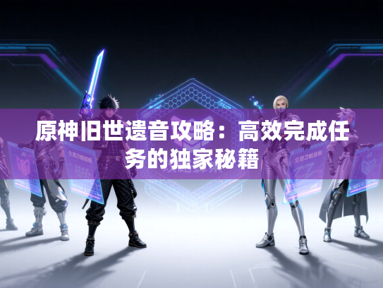 原神旧世遗音攻略:高效完成任务的独家秘籍 原神旧世遗音攻略:高效完成任务的独家秘籍