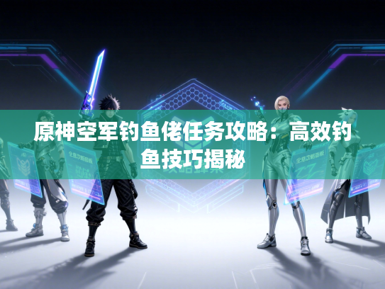 原神空军钓鱼佬任务攻略：高效钓鱼技巧揭秘