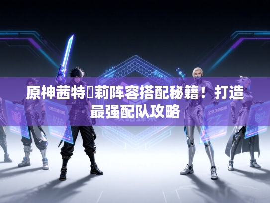 原神茜特菈莉阵容搭配秘籍！打造最强配队攻略