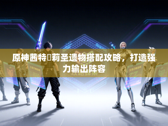 原神茜特菈莉圣遗物搭配攻略，打造强力输出阵容