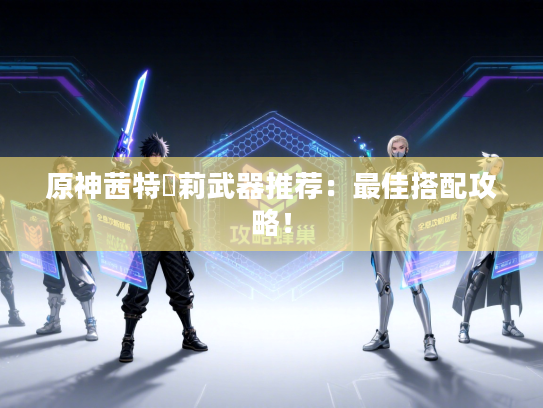 原神茜特菈莉武器推荐：最佳搭配攻略！