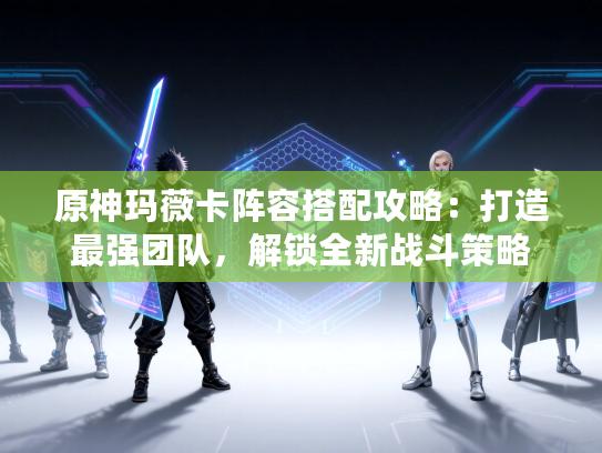 原神玛薇卡阵容搭配攻略：打造最强团队，解锁全新战斗策略