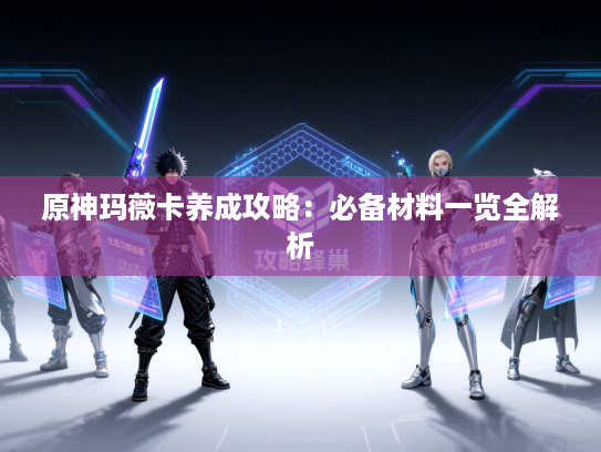 原神玛薇卡养成攻略：必备材料一览全解析