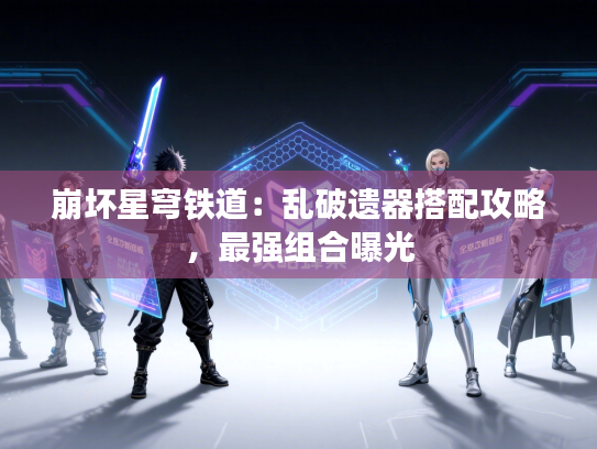 崩坏星穹铁道:乱破遗器搭配攻略,最强组合曝光 崩坏星穹铁道:乱破遗器搭配攻略,最强组合曝光